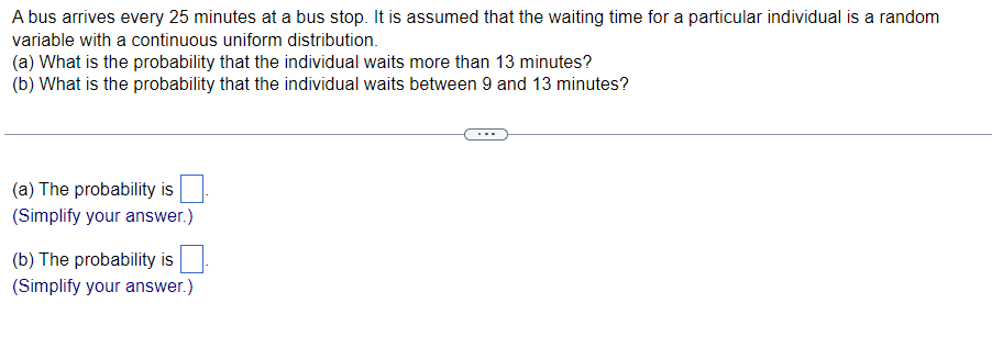 A bus arrives every 25 minutes at a bus stop. It is assumed that the waiting time for a particular individual is a random
variable with a continuous uniform distribution.
(a) What is the probability that the individual waits more than 13 minutes?
(b) What is the probability that the individual waits between 9 and 13 minutes?
(a) The probability is
(Simplify your answer.)
(b) The probability is
(Simplify your answer.)