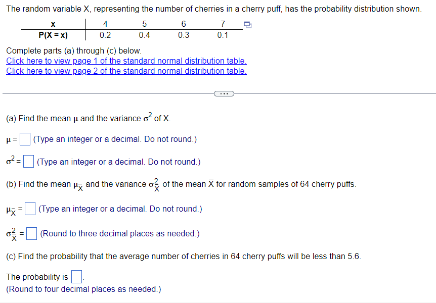 The random variable X, representing the number of cherries in a cherry puff, has the probability distribution shown.
+
X
P(X=x)
4
0.2
Pỹ
5
0.4
6
0.3
Complete parts (a) through (c) below.
Click here to view page 1 of the standard normal distribution table.
Click here to view page 2 of the standard normal distribution table.
(a) Find the mean u and the variance o² of X.
μ= (Type an integer or a decimal. Do not round.)
0²=
=(Round
(Type an integer or a decimal. Do not round.)
(b) Find the mean μ and the variance o of the mean X for random samples of 64 cherry puffs
(Type an integer or a decimal. Do not round.)
7
0.1
(Round to three decimal places as needed.)
(c) Find the probability that the average number of cherries in 64 cherry puffs will be less than 5.6.
The probability is
(Round to four decimal places as needed.)