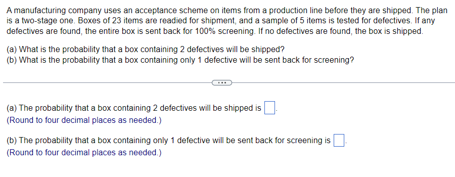 A manufacturing company uses an acceptance scheme on items from a production line before they are shipped. The plan
is a two-stage one. Boxes of 23 items are readied for shipment, and a sample of 5 items is tested for defectives. If any
defectives are found, the entire box is sent back for 100% screening. If no defectives are found, the box is shipped.
(a) What is the probability that a box containing 2 defectives will be shipped?
(b) What is the probability that a box containing only 1 defective will be sent back for screening?
(a) The probability that a box containing 2 defectives will be shipped is
(Round to four decimal places as needed.)
(b) The probability that a box containing only 1 defective will be sent back for screening is
(Round to four decimal places as needed.)