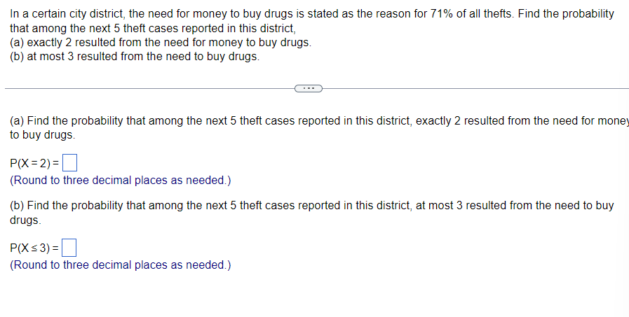 In a certain city district, the need for money to buy drugs is stated as the reason for 71% of all thefts. Find the probability
that among the next 5 theft cases reported in this district,
(a) exactly 2 resulted from the need for money to buy drugs.
(b) at most 3 resulted from the need to buy drugs.
(a) Find the probability that among the next 5 theft cases reported in this district, exactly 2 resulted from the need for money
to buy drugs.
P(X=2)=
(Round to three decimal places as needed.)
(b) Find the probability that among the next 5 theft cases reported in this district, at most 3 resulted from the need to buy
drugs.
P(X≤3) =
(Round to three decimal places as needed.)