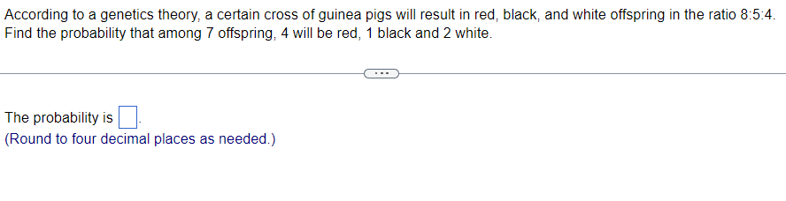 According to a genetics theory, a certain cross of guinea pigs will result in red, black, and white offspring in the ratio 8:5:4.
Find the probability that among 7 offspring, 4 will be red, 1 black and 2 white.
The probability is
(Round to four decimal places as needed.)