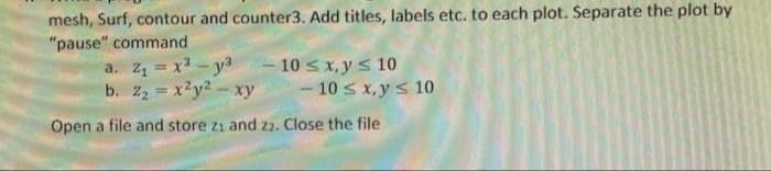 mesh, Surf, contour and counter3. Add titles, labels etc. to each plot. Separate the plot by
"pause" command
a. z = x3 - y3
b. 22 = x?y2- xy
- 10 s x, y s 10
- 10 s x, ys 10
Open a file and store z1 and 2. Close the file
