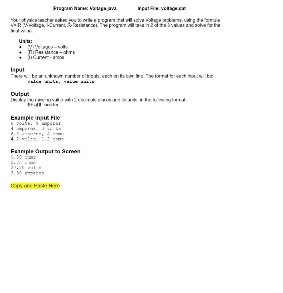 Þrogram Name: Voltage.java
Input File: voltage.dat
Your physics teacher asked you to write a program that will solve Voltage problems, using the formula
V=IR (V-Voltage, I-Current, R-Resistance). The program will take in 2 of the 3 values and solve for the
final value.
Units:
(V) Voltages - volts
(R) Resistance – ohms
(1) Current - amps
Input
There will be an unknown number of inputs, each on its own line. The format for each input will be:
value units, value units
Output
Display the missing value with 2 decimals places and its units, in the following format:
##. ## units
Example Input File
8 volts, 9 amperes
4 amperes, 3 volts
6.8 amperes, 4 ohms
4.2 volts, 1.2 ohms
Example Output to Screen
0.89 ohms
0.75 ohms
27.20 volts
3.50 amperes
Copy and Paste Here

