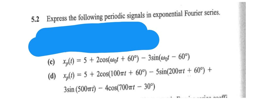 5.2 Express the following periodic signals in exponential Fourier series.
(c) x₂(t) = 5 + 2cos(wot + 60°) - 3sin(wot - 60°)
(d) xp(t) = 5 + 2cos(100mt + 60°) - 5sin(200t + 60°) +
3sin (500mt)-4cos(700mt - 30°)
naoffi