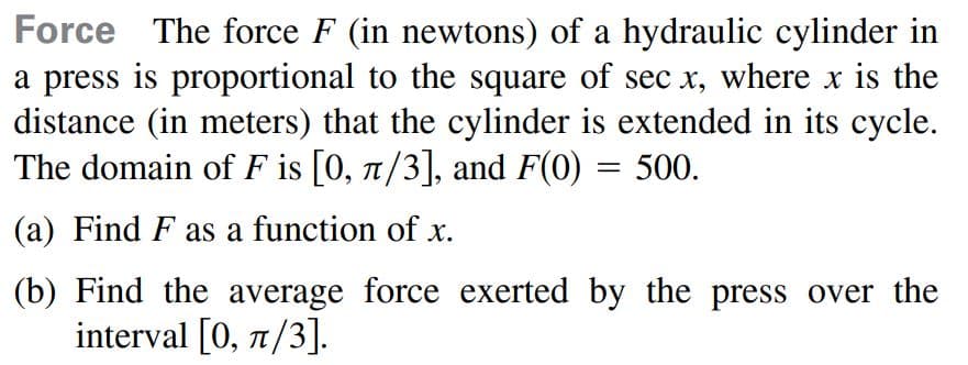 Force The force F (in newtons) of a hydraulic cylinder in
a press is proportional to the square of sec x, where x is the
distance (in meters) that the cylinder is extended in its cycle.
The domain of F is [0, 1/3], and F(0) = 500.
(a) Find F as a function of x.
(b) Find the average force exerted by the press over the
interval [0, 1/3].
