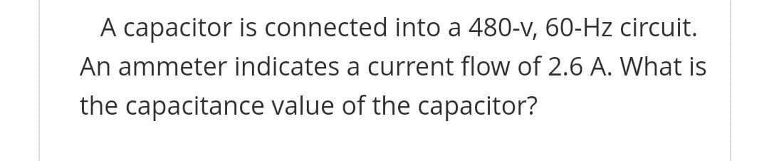 A capacitor is connected into a 480-v, 60-Hz circuit.
An ammeter indicates a current flow of 2.6 A. What is
the capacitance value of the capacitor?
