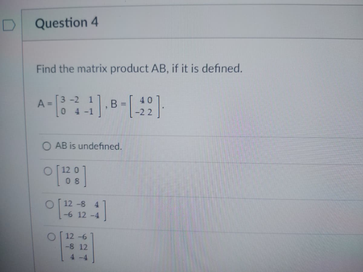Question 4
Find the matrix product AB, if it is defined.
A =
3-2
1
-1
12 -8 4
-6 12 -4
5
OAB is undefined.
0 [1280]
12-6
-8 12
4-4
B -1
40
-22