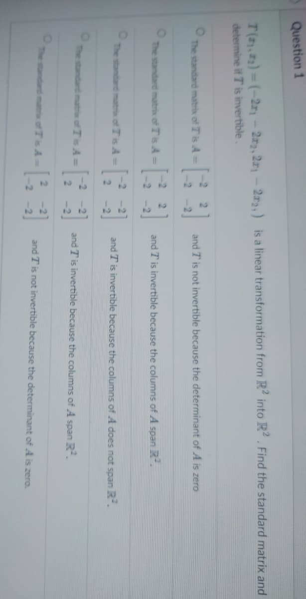 Question 1
T(₁,₂)=(-2₁-22, 21-22,) is a linear transformation from R2 into R2. Find the standard matrix and
determine if T is invertible.
O
The standard matrix of Tis A =
The standard matrix of Tis A =
The standard matrix of Tis A=
The standard matrix of Tis A=
-2
2
2
2
22
2 -21
-2
22
and T is not invertible because the determinant of A is zero
and T is invertible because the columns of A span R².
and T is invertible because the columns of A does not span R².
and T is invertible because the columns of A span R².
and T is not invertible because the determinant of A is zero.