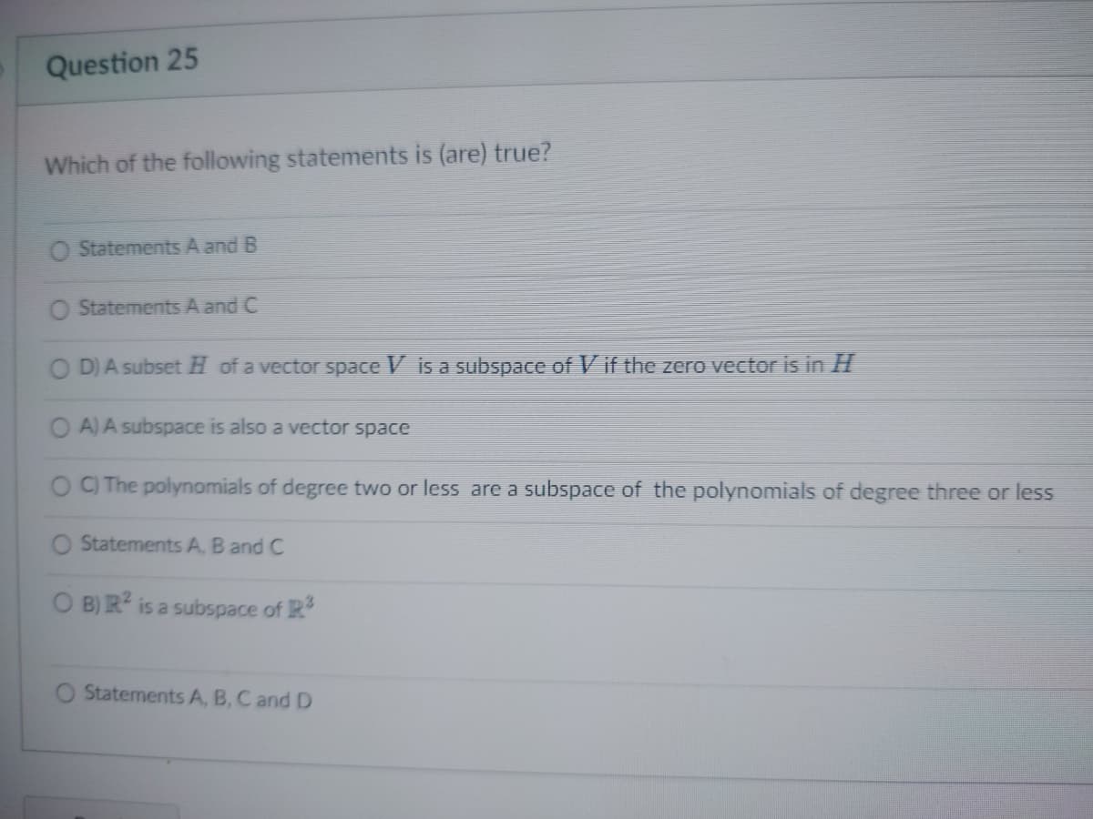 Question 25
Which of the following statements is (are) true?
Statements A and B
Statements A and C
OD) A subset Hof a vector space V is a subspace of Vif the zero vector is in H
OA) A subspace is also a vector space
OC) The polynomials of degree two or less are a subspace of the polynomials of degree three or less
O Statements A, B and C
OB) R2 is a subspace of R3
Statements A, B, C and D