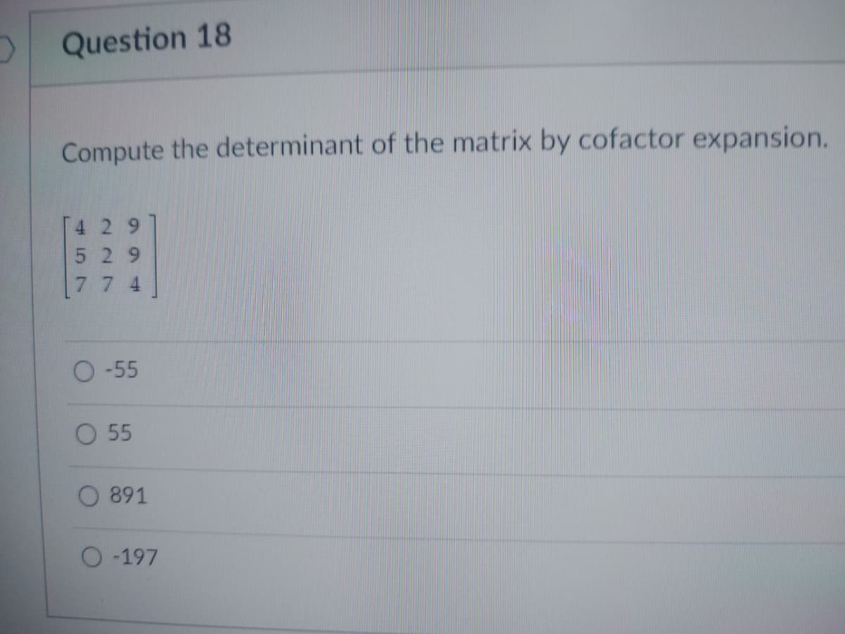 D
Question 18
Compute the determinant of the matrix by cofactor expansion.
529
774
O-55
O 55
O891
O-197
