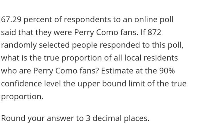 67.29 percent of respondents to an online poll
said that they were Perry Como fans. If 872
randomly selected people responded to this poll,
what is the true proportion of all local residents
who are Perry Como fans? Estimate at the 90%
confidence level the upper bound limit of the true
proportion.
Round your answer to 3 decimal places.
