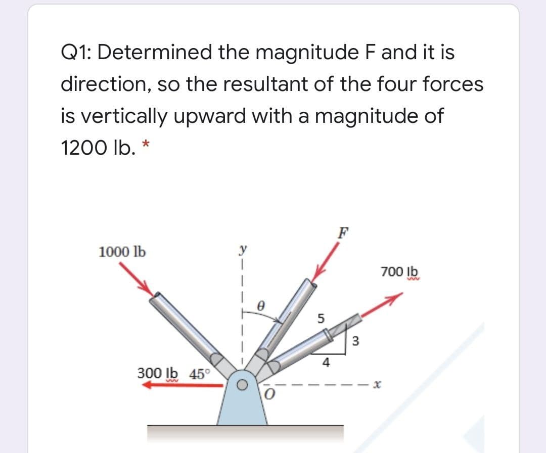Q1: Determined the magnitude F and it is
direction, so the resultant of the four forces
is vertically upward with a magnitude of
1200 lb.
F
1000 lb
y
700 Ib
4
300 Ib 45°

