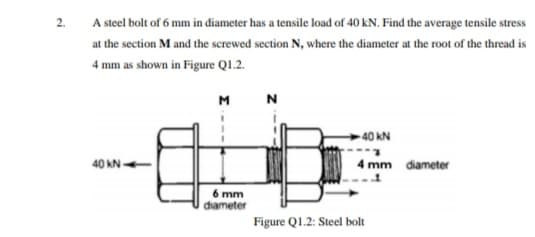 2.
A steel bolt of 6 mm in diameter has a tensile load of 40 kN. Find the average tensile stress
at the section M and the screwed section N, where the diameter at the root of the thread is
4 mm as shown in Figure Q1.2.
M
--0-
- 40 kN
40 kN -
I mm diameter
6 mm
diameter
Figure Q1.2: Steel bolt
