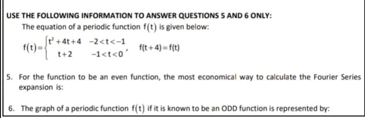 USE THE FOLLOWING INFORMATION TO ANSWER QUESTIONS 5 AND 6 ONLY:
The equation of a periodic function f(t) is given below:
t' +4t+4 -2<t<-1
f(t) =
f(t +4)=f(t)
t+2
-1<t<0'
5. For the function to be an even function, the most economical way to calculate the Fourier Series
expansion is:
6. The graph of a periodic function f(t) if it is known to be an ODD function is represented by:
