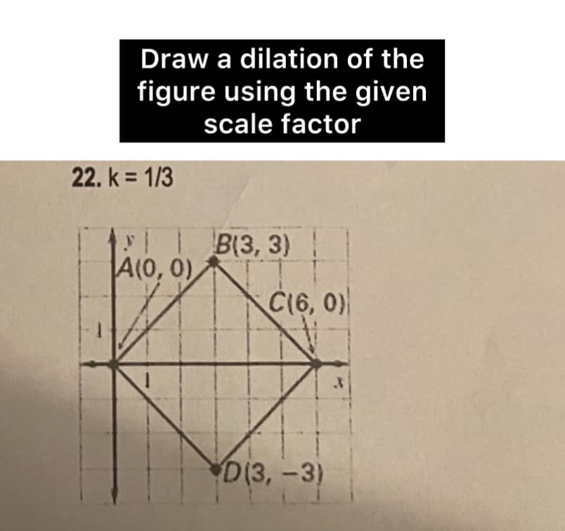 Draw a dilation of the
figure using the given
scale factor
22. k = 1/3
y│B(3, 3)
A(0, 0)
C(6, 0)
D(3,-3)