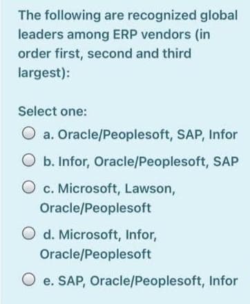 The following are recognized global
leaders among ERP vendors (in
order first, second and third
largest):
Select one:
a. Oracle/Peoplesoft, SAP, Infor
b. Infor, Oracle/Peoplesoft, SAP
O c. Microsoft, Lawson,
Oracle/Peoplesoft
O d. Microsoft, Infor,
Oracle/Peoplesoft
O e. SAP, Oracle/Peoplesoft, Infor
