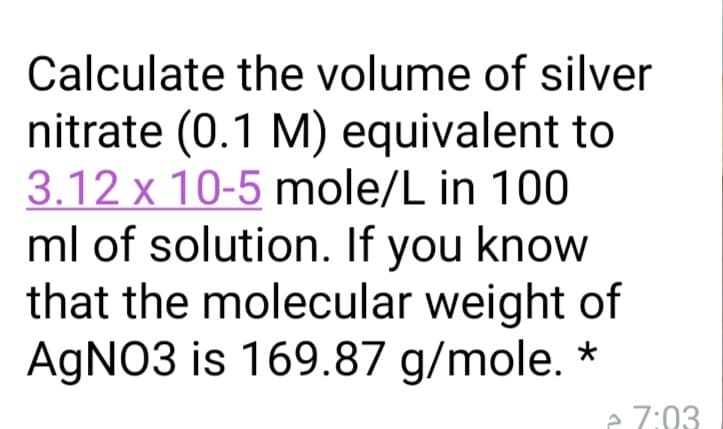 Calculate the volume of silver
nitrate (0.1 M) equivalent to
3.12 x 10-5 mole/L in 100
ml of solution. If you know
that the molecular weight of
AGNO3 is 169.87 g/mole. *
e 7:03
