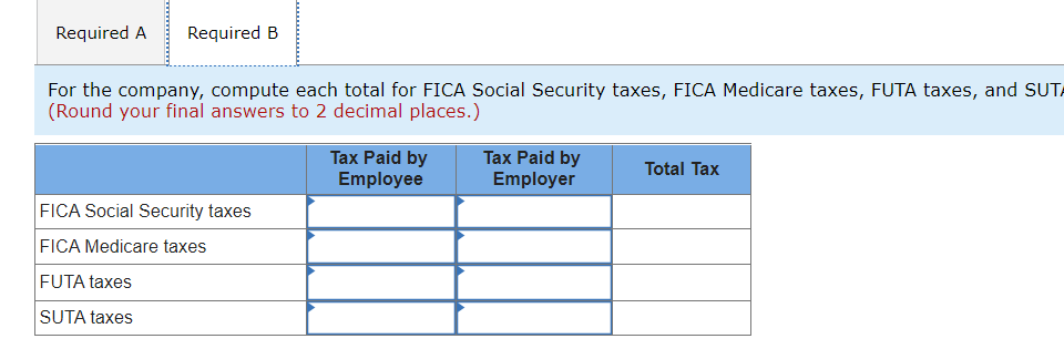 Required A
Required B
For the company, compute each total for FICA Social Security taxes, FICA Medicare taxes, FUTA taxes, and SUTA
(Round your final answers to 2 decimal places.)
Tax Paid by
Employee
Tax Paid by
Employer
Total Tax
FICA Social Security taxes
FICA Medicare taxes
FUTA taxes
SUTA taxes

