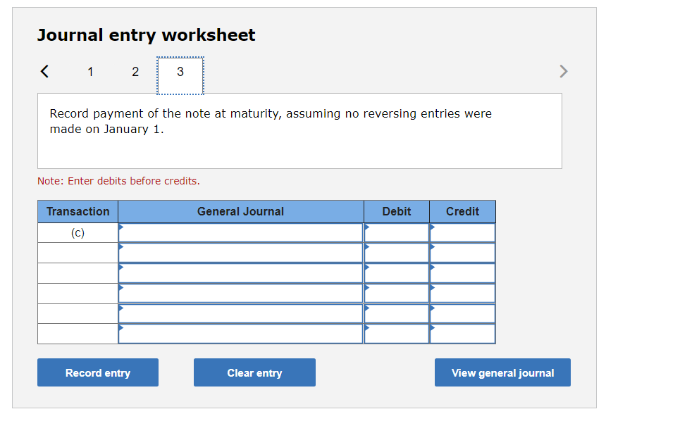 Journal entry worksheet
< 1
2
3
>
Record payment of the note at maturity, assuming no reversing entries were
made on January 1.
Note: Enter debits before credits.
Transaction
General Journal
Debit
Credit
(c)
Record entry
Clear entry
View general journal
