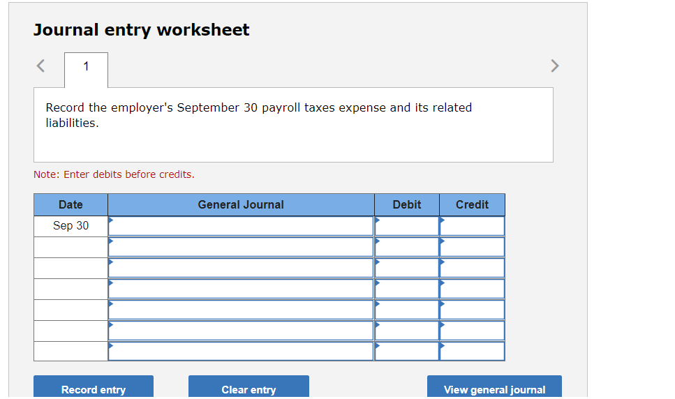 Journal entry worksheet
1
>
Record the employer's September 30 payroll taxes expense and its related
liabilities.
Note: Enter debits before credits.
Date
General Journal
Debit
Credit
Sep 30
Record entry
Clear entry
View general journal
