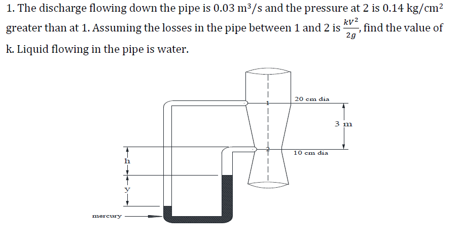 kv²
1. The discharge flowing down the pipe is 0.03 m³/s and the pressure at 2 is 0.14 kg/cm²
greater than at 1. Assuming the losses in the pipe between 1 and 2 is find the value of
k. Liquid flowing in the pipe is water.
}
2g
20 cm dia
10 cm dia
mercury
3 m