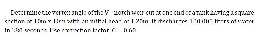 Determine the vertex angle of the V - notch weir cut at one end of a tank having a square
section of 10m x 10m with an initial head of 1.20m. It discharges 100,000 liters of water
in 380 seconds. Use correction factor, C = 0.60.