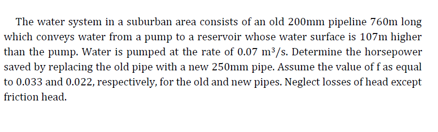 The water system in a suburban area consists of an old 200mm pipeline 760m long
which conveys water from a pump to a reservoir whose water surface is 107m higher
than the pump. Water is pumped at the rate of 0.07 m³/s. Determine the horsepower
saved by replacing the old pipe with a new 250mm pipe. Assume the value of f as equal
to 0.033 and 0.022, respectively, for the old and new pipes. Neglect losses of head except
friction head.