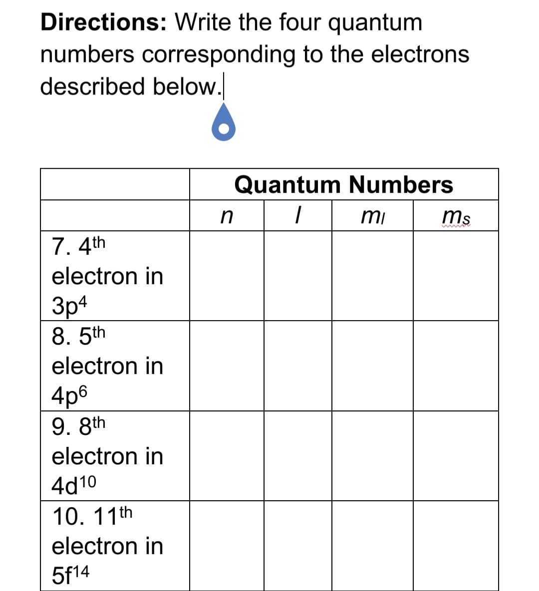Directions: Write the four quantum
numbers corresponding to the electrons
described below.
Quantum Numbers
mi
ms
7. 4th
electron in
3p4
8. 5th
electron in
4p6
9. 8th
electron in
4d10
10. 11th
electron in
5f14
