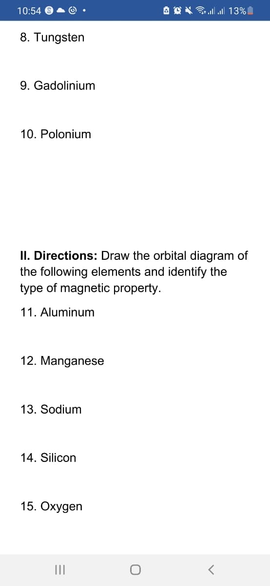10:54
A O X ll ull 13%
8. Tungsten
9. Gadolinium
10. Polonium
II. Directions: Draw the orbital diagram of
the following elements and identify the
type of magnetic property.
11. Aluminum
12. Manganese
13. Sodium
14. Silicon
15. Охудen
II
