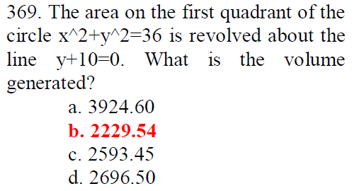 369. The area on the first quadrant of the
circle x^2+y^2=36 is revolved about the
line y+10=0. What is the volume
generated?
a. 3924.60
b. 2229.54
c. 2593.45
d. 2696.50
