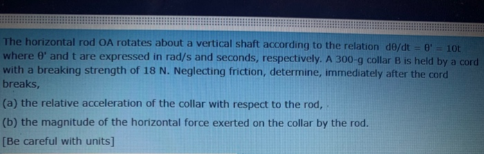 (a) the relative acceleration of the collar with respect to the rod, .
(b) the magnitude of the horizontal force exerted on the collar by the rod.
