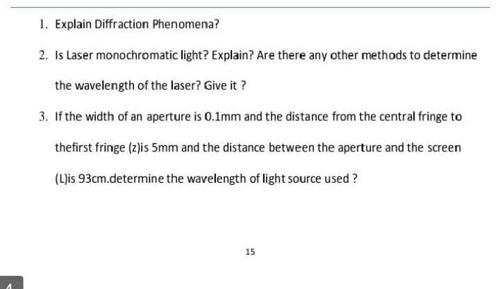 1. Explain Diffraction Phenomena?
2. Is Laser monochromatic light? Explain? Are there any other methods to determine
the wavelength of the laser? Give it ?
3. If the width of an aperture is 0.1mm and the distance from the central fringe to
thefirst fringe (z)is 5mm and the distance between the aperture and the screen
(L)is 93cm.determine the wavelength of light source used ?
15
