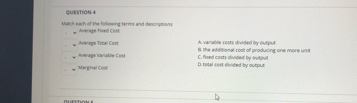 QUESTION 4
Match each of the following terms and descriptions
v Average Fixed Cost
v Average Total Cost
A. variable costs divided by output
B. the additional cost of producing one more unit
Average Variable Cost
C. fixed costs divided by output
D. total cost divided by output
Marginal Cost
QUESTION 5
