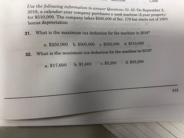 1,000
Use the following information to answer Questions 31-33: On September 2,
2018, a calendar-year company purchases a used machine (5-year property)
for $510,000. The company takes $500,000 of Sec. 179 but elects out of 100%
bonus depreciation
31. What is the maximum tax deduction for the machine in 2018?
a. $250,000 b. $500,000
c. $502,000 d. $510,000
32. What is the maximum tax deduction for the machine in 2019?
d. $35,200
b. $1,600
c. $3,200
a. $17,600
213
