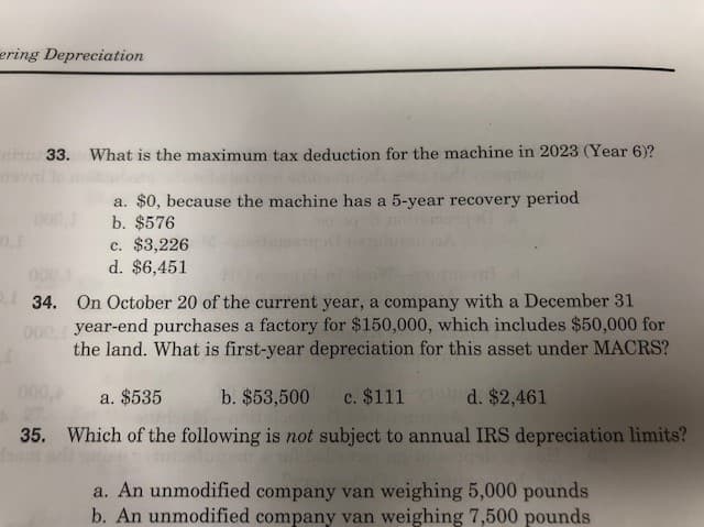 ering Depreciation
33. What is the maximum tax deduction for the machine in 2023 (Year 6)?
a. $0, because the machine has a 5-year recovery period
b. $576
c. $3,226
d. $6,451
34. On October 20 of the current year, a company with a December 31
000 year-end purchases a factory for $150,000, which includes $50,000 for
the land. What is first-year depreciation for this asset under MACRS?
000
a. $535
b. $53,500
c. $111
d. $2,461
35. Which of the following is not subject to annual IRS depreciation limits?
a. An unmodified company van weighing 5,000 pounds
b. An unmodified company van weighing 7,500 pounds
