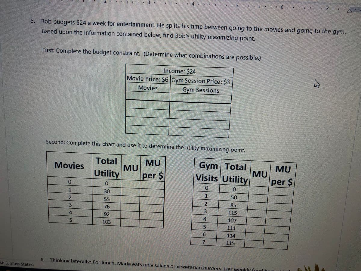5.
7.
5. Bob budgets $24 a week for entertainment. He splits his time between going to the movies and going to the gym.
Based upon the information contained below, find Bob's utility maximizing point.
First: Complete the budget constraint. (Determine what combinations are possible.)
Income: $24
Movie Price: $6 Gym Session Price: $3
Movies
Gym Sessions
Second: Complete this chart and use it to determine the utility maximizing point.
Total
MU
MU
per $
Gym Total
MU
Visits Utility
Movies
MU
Utility
per $
0.
30
1
2,
50
5
85
76
115
4
92
4
107
111
114
5.
103
91
115
6.
Thinking laterally: Forlunch. Maria eats onlv salads or vegetarian burgers, Her weekly fond bud
sh (United States)
234 5

