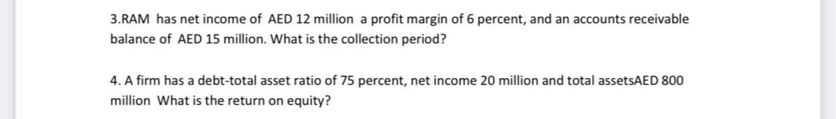 3.RAM has net income of AED 12 million a profit margin of 6 percent, and an accounts receivable
balance of AED 15 million. What is the collection period?
4. A firm has a debt-total asset ratio of 75 percent, net income 20 million and total assetsAED 800
million What is the return on equity?
