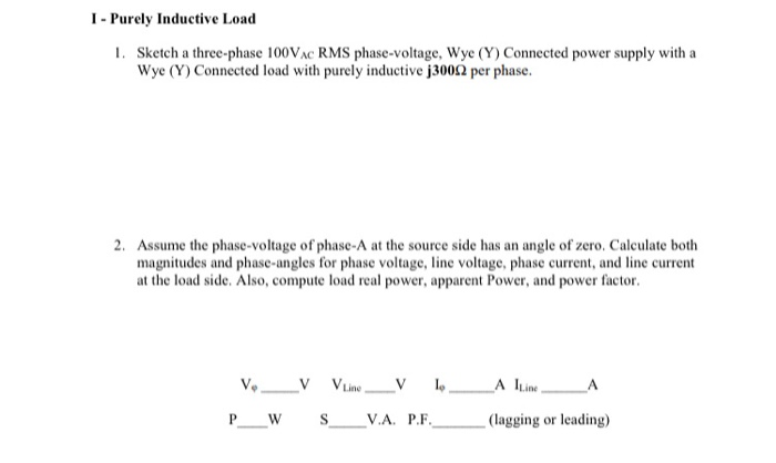 I- Purely Inductive Load
1. Sketch a three-phase 100VAC RMS phase-voltage, Wye (Y) Connected power supply with a
Wye (Y) Connected load with purely inductive j3002 per phase.
2. Assume the phase-voltage of phase-A at the source side has an angle of zero. Calculate both
magnitudes and phase-angles for phase voltage, line voltage, phase current, and line current
at the load side. Also, compute load real power, apparent Power, and power factor.
Ve V VLine_V l A ILine.
V.A. P.F.
(lagging or leading)
