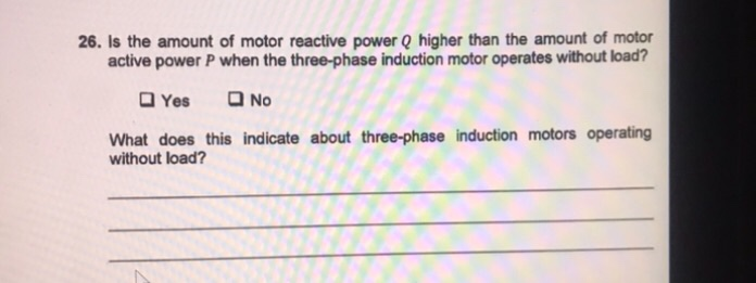 26. Is the amount of motor reactive power Q higher than the amount of motor
active power P when the three-phase induction motor operates without load?
O No
O Yes
What does this indicate about three-phase induction motors operating
without load?
