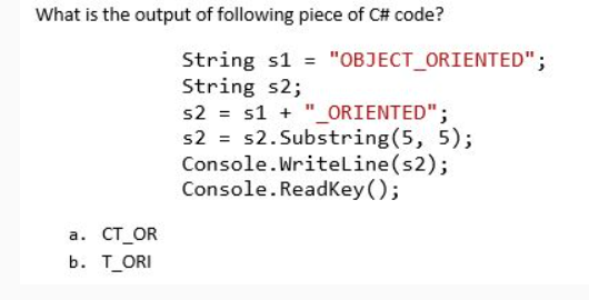 What is the output of following piece of C# code?
String s1 = "OBJECT_ORIENTED";
String s2;
s2 = s1 + "_ORIENTED";
s2 = s2. Substring(5, 5);
Console.Writeline(s2);
Console. ReadKey();
а. СТ_OR
b. ТORI
