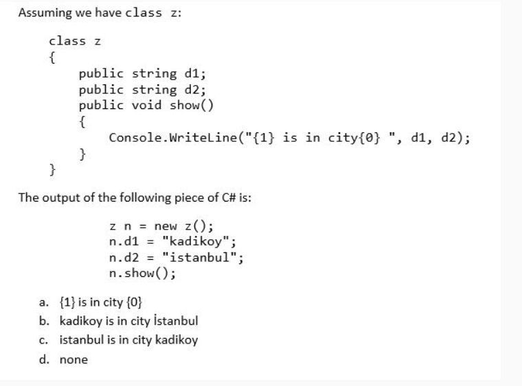 Assuming we have class z:
class z
{
public string d1;
public string d2;
public void show()
{
Console.Writeline ("{1} is in city{0} ", d1, d2);
}
}
The output of the following piece of C# is:
zn = new z();
n.d1 = "kadikoy";
n.d2 = "istanbul";
n.show();
%3D
a. {1} is in city {0}
b. kadikoy is in city istanbul
c. istanbul is in city kadikoy
d. none
