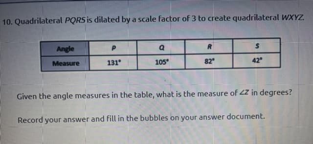 10. Quadrilateral PQRS is dilated by a scale factor of 3 to create quadrilateral WXYZ.
Angle
R
Measure
131°
105°
82
42
Given the angle measures in the table, what is the measure of 2Z in degrees?
Record your answer and fill in the bubbles on your answer document.
