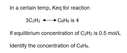 In a certain temp, Keq for reaction
C6H6 is 4
3C₂H2
If equilibrium concentration of C₂H2 is 0.5 mol/L
Identify the concentration of C6H6.