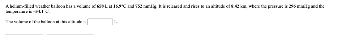 A helium-filled weather balloon has a volume of 658 L at 16.9°C and 752 mmHg. It is released and rises to an altitude of 8.42 km, where the pressure is 296 mmHg and the
temperature is -34.1°C.
The volume of the balloon at this altitude is
L.
