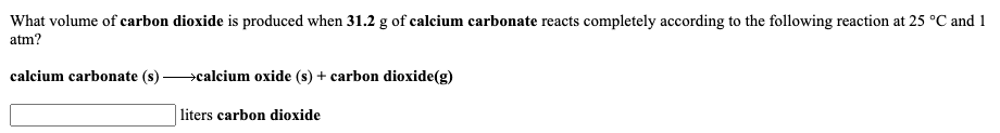 What volume of carbon dioxide is produced when 31.2 g of calcium carbonate reacts completely according to the following reaction at 25 °C and 1
atm?
calcium carbonate (s) >calcium oxide (s) + carbon dioxide(g)
liters carbon dioxide
