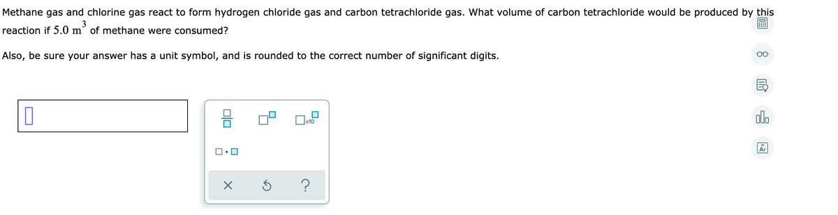 Methane gas and chlorine gas react to form hydrogen chloride gas and carbon tetrachloride gas. What volume of carbon tetrachloride would be produced by this
3
reaction if 5.0 m of methane were consumed?
Also, be sure your answer has a unit symbol, and is rounded to the correct number of significant digits.
음
olo
х10
Ar

