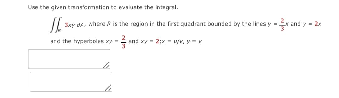 Use the given transformation to evaluate the integral.
3xy dA, where R is the region in the first quadrant bounded by the lines y =
-x and y = 2x
and the hyperbolas xy
and xy = 2;x = u/v, y = v
