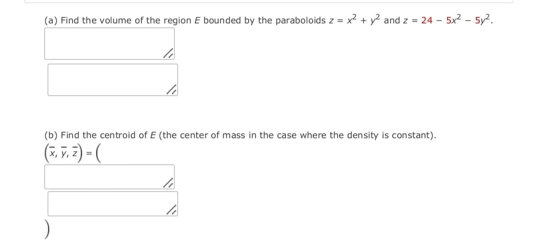 (a) Find the volume of the region E bounded by the paraboloids z = x2 + y2 and z = 24 - 5x2 – 5y2.
(b) Find the centroid of E (the center of mass in the case where the density is constant).
(7, v. 2) = (
