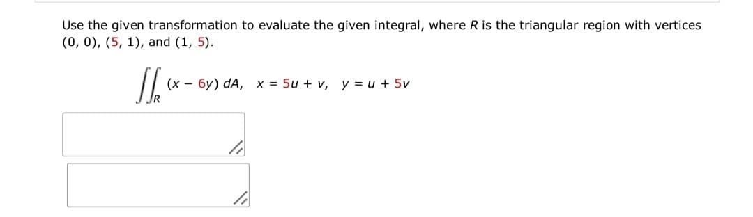 Use the given transformation to evaluate the given integral, where R is the triangular region with vertices
(0, 0), (5, 1), and (1, 5).
(x - 6y) dA, x = 5u + v, y = u + 5v
