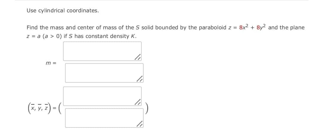 Use cylindrical coordinates.
Find the mass and center of mass of the S solid bounded by the paraboloid z = 8x² + 8y2 and the plane
z = a (a > 0) if S has constant density K.
m =
(7, v. 2) = (
